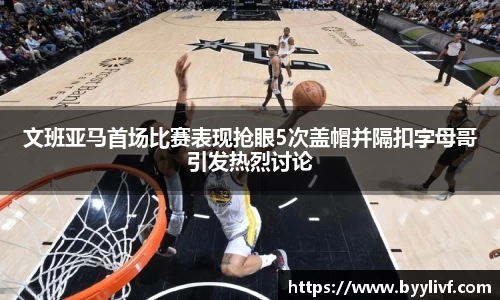 文班亚马首场比赛表现抢眼5次盖帽并隔扣字母哥引发热烈讨论