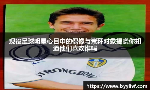 现役足球明星心目中的偶像与崇拜对象揭晓你知道他们喜欢谁吗