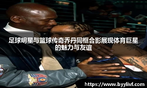 足球明星与篮球传奇乔丹同框合影展现体育巨星的魅力与友谊