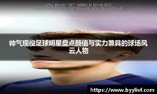 帅气现役足球明星盘点颜值与实力兼具的球场风云人物