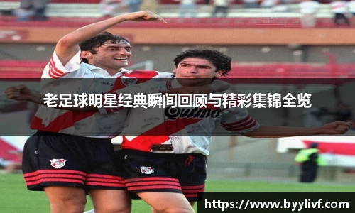 老足球明星经典瞬间回顾与精彩集锦全览